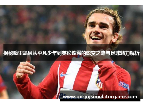 揭秘哈里凯恩从平凡少年到英伦锋霸的蜕变之路与足球魅力解析