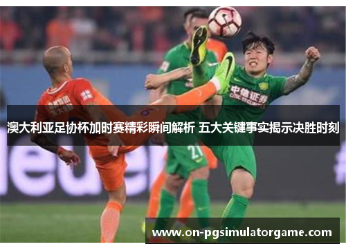 澳大利亚足协杯加时赛精彩瞬间解析 五大关键事实揭示决胜时刻