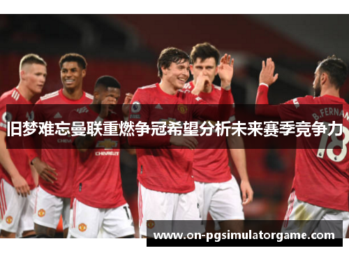 旧梦难忘曼联重燃争冠希望分析未来赛季竞争力 旧梦难忘曼联重燃争冠希望分析未来赛季竞争力