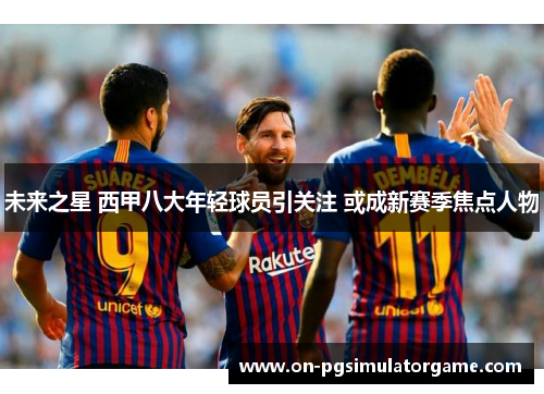 未来之星 西甲八大年轻球员引关注 或成新赛季焦点人物 未来之星 西甲八大年轻球员引关注 或成新赛季焦点人物