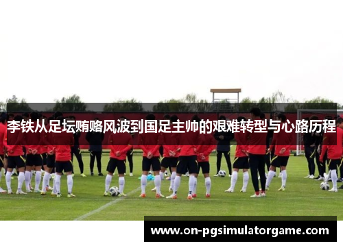 李铁从足坛贿赂风波到国足主帅的艰难转型与心路历程