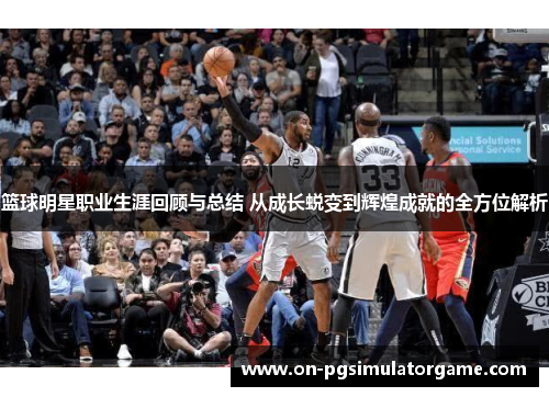 篮球明星职业生涯回顾与总结 从成长蜕变到辉煌成就的全方位解析