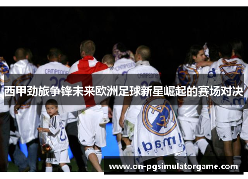西甲劲旅争锋未来欧洲足球新星崛起的赛场对决