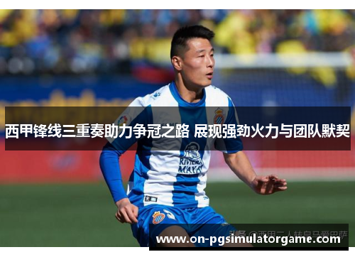 西甲锋线三重奏助力争冠之路 展现强劲火力与团队默契