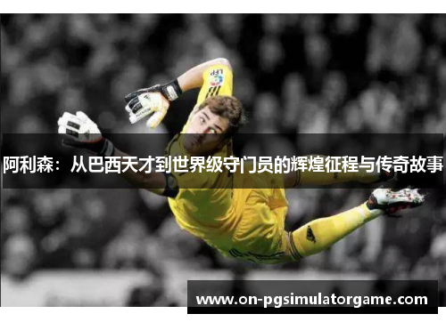 阿利森：从巴西天才到世界级守门员的辉煌征程与传奇故事
