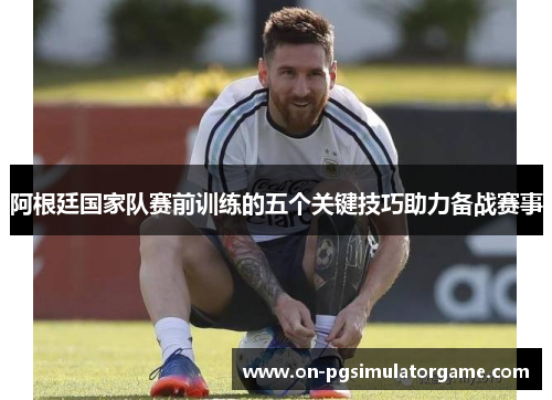 阿根廷国家队赛前训练的五个关键技巧助力备战赛事