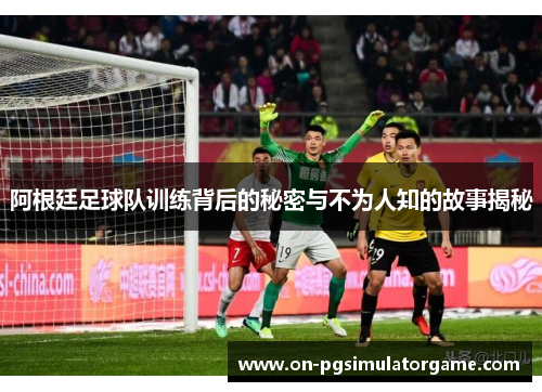 阿根廷足球队训练背后的秘密与不为人知的故事揭秘